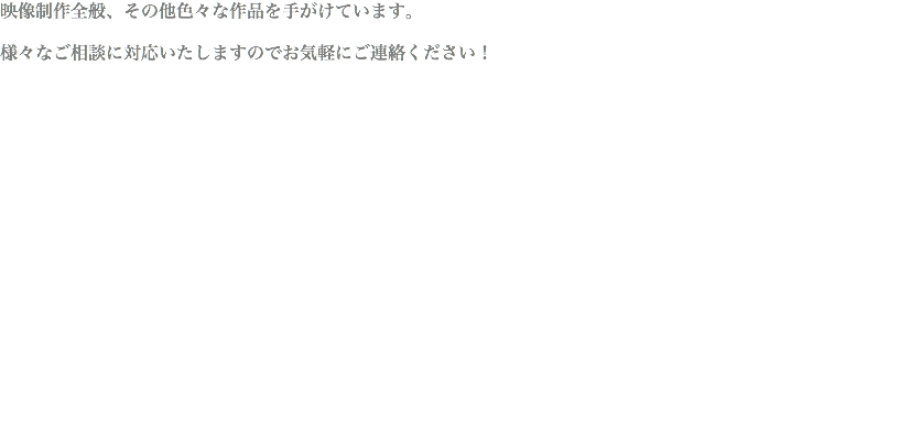 映像制作全般、その他色々な作品を手がけています。 様々なご相談に対応いたしますのでお気軽にご連絡ください！